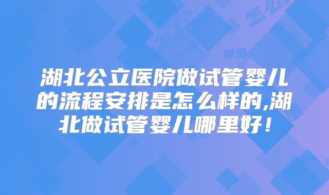 湖北公立医院做试管婴儿的流程安排是怎么样的,湖北做试管婴儿哪里好!