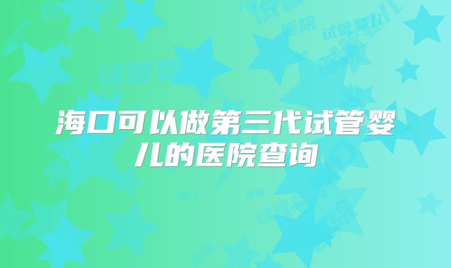 海口可以做第三代试管婴儿的医院查询