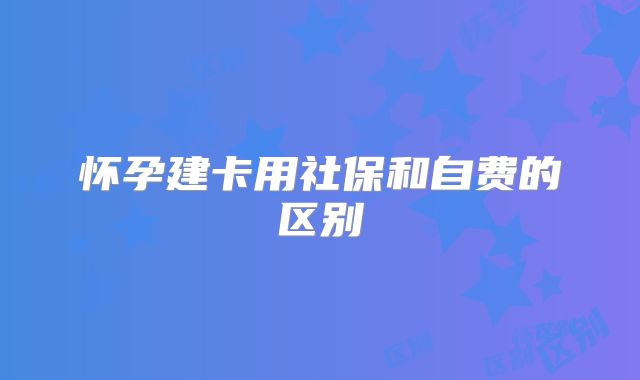 怀孕建卡用社保和自费的区别