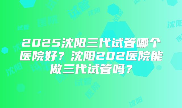 2025沈阳三代试管哪个医院好?沈阳202医院能做三代试管吗?