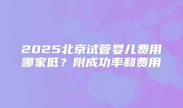 2025北京试管婴儿费用哪家低?附成功率和费用