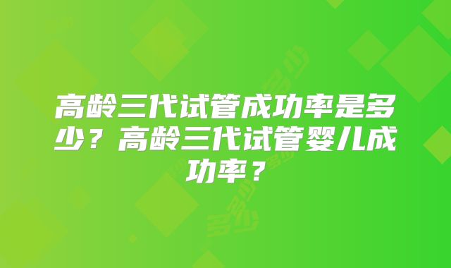 高龄三代试管成功率是多少？高龄三代试管婴儿成功率？
