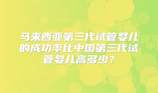 马来西亚第三代试管婴儿的成功率比中国第三代试管婴儿高多少?
