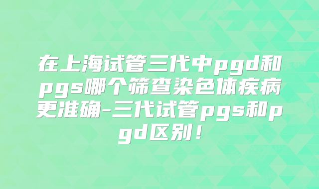 在上海试管三代中pgd和pgs哪个筛查染色体疾病更准确-三代试管pgs和pgd区别！