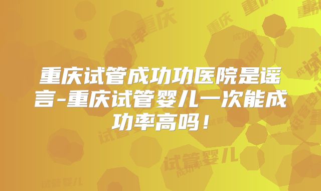 重庆试管成功功医院是谣言-重庆试管婴儿一次能成功率高吗！