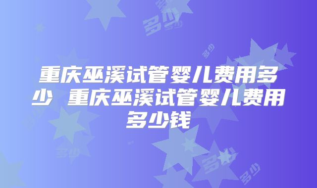 重庆巫溪试管婴儿费用多少 重庆巫溪试管婴儿费用多少钱
