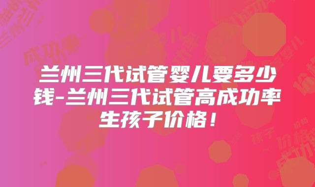 兰州三代试管婴儿要多少钱-兰州三代试管高成功率生孩子价格!
