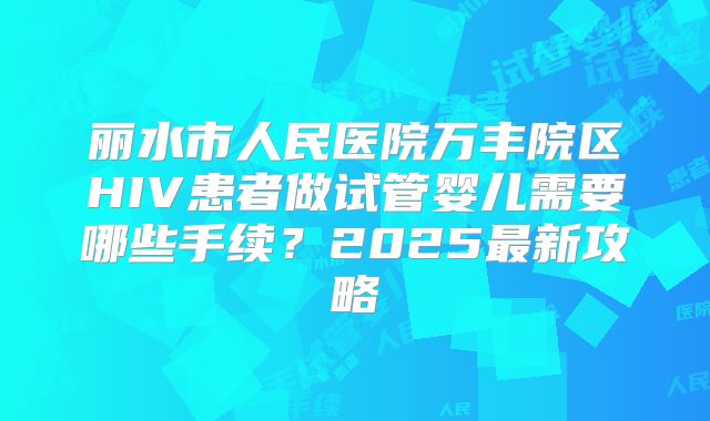 丽水市人民医院万丰院区HIV患者做试管婴儿需要哪些手续?2025最新攻略