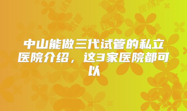 中山能做三代试管的私立医院介绍，这3家医院都可以
