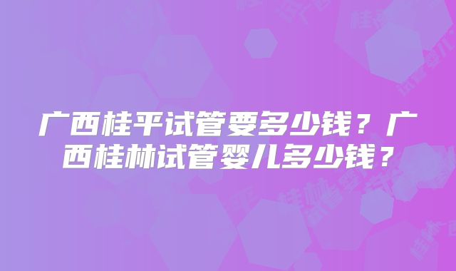 广西桂平试管要多少钱？广西桂林试管婴儿多少钱？