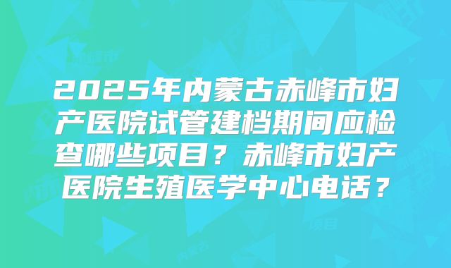 2025年内蒙古赤峰市妇产医院试管建档期间应检查哪些项目？赤峰市妇产医院生殖医学中心电话？