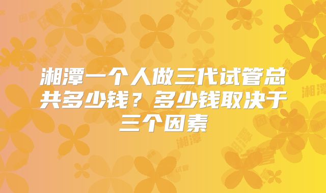 湘潭一个人做三代试管总共多少钱？多少钱取决于三个因素