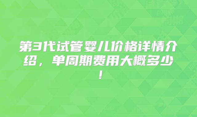 第3代试管婴儿价格详情介绍，单周期费用大概多少！