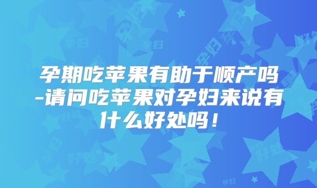 孕期吃苹果有助于顺产吗-请问吃苹果对孕妇来说有什么好处吗!
