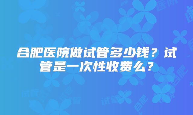 合肥医院做试管多少钱?试管是一次性收费么?