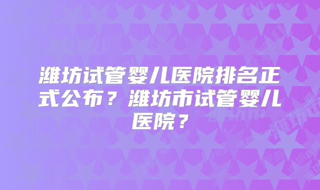 潍坊试管婴儿医院排名正式公布？潍坊市试管婴儿医院？