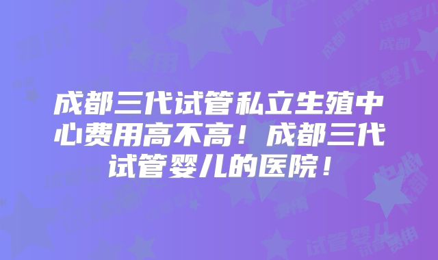 成都三代试管私立生殖中心费用高不高!成都三代试管婴儿的医院!