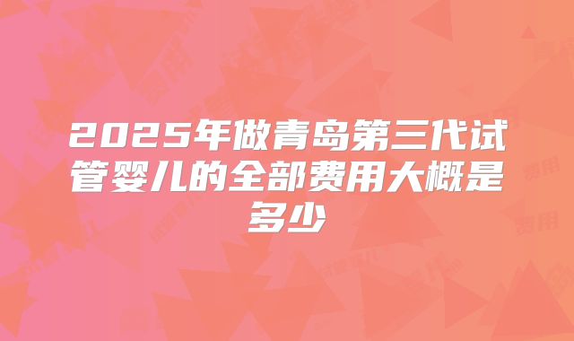 2025年做青岛第三代试管婴儿的全部费用大概是多少