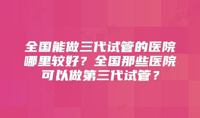全国能做三代试管的医院哪里较好？全国那些医院可以做第三代试管？