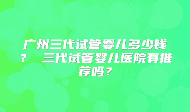 广州三代试管婴儿多少钱? 三代试管婴儿医院有推荐吗?