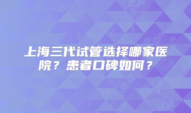 上海三代试管选择哪家医院？患者口碑如何？
