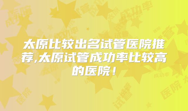 太原比较出名试管医院推荐,太原试管成功率比较高的医院！