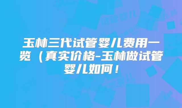 玉林三代试管婴儿费用一览(真实价格-玉林做试管婴儿如何!