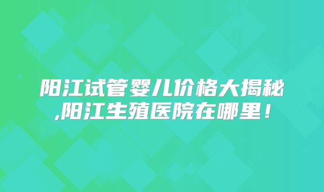 阳江试管婴儿价格大揭秘,阳江生殖医院在哪里！