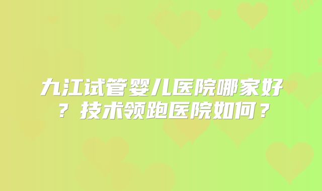 九江试管婴儿医院哪家好？技术领跑医院如何？