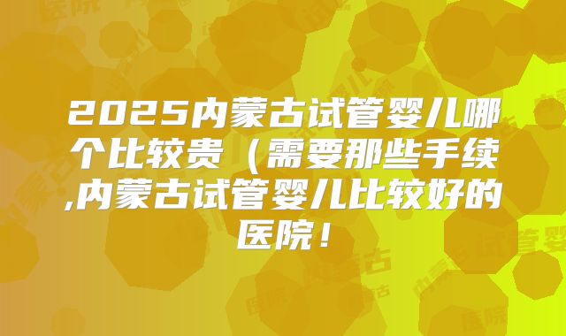 2025内蒙古试管婴儿哪个比较贵（需要那些手续,内蒙古试管婴儿比较好的医院！
