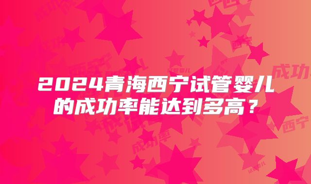 2024青海西宁试管婴儿的成功率能达到多高？