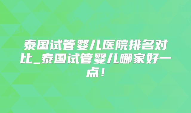 泰国试管婴儿医院排名对比_泰国试管婴儿哪家好一点！