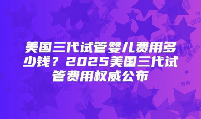 美国三代试管婴儿费用多少钱?2025美国三代试管费用权威公布