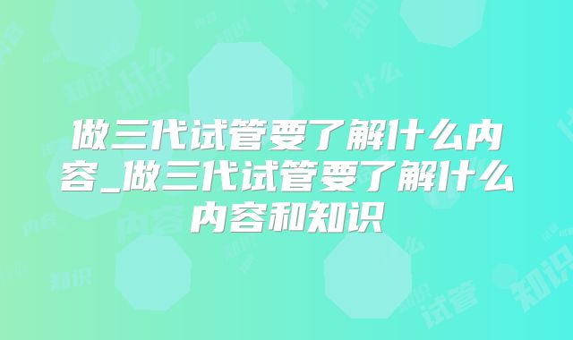 做三代试管要了解什么内容_做三代试管要了解什么内容和知识