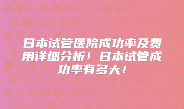 日本试管医院成功率及费用详细分析!日本试管成功率有多大!