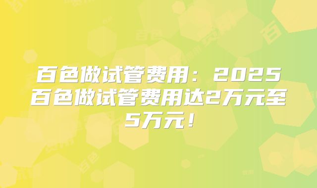 百色做试管费用：2025百色做试管费用达2万元至5万元！