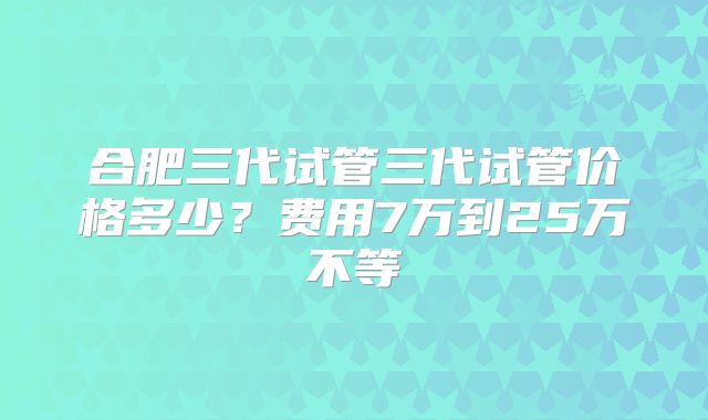 合肥三代试管三代试管价格多少？费用7万到25万不等