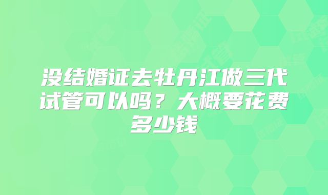 没结婚证去牡丹江做三代试管可以吗？大概要花费多少钱