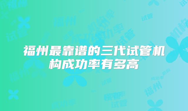福州最靠谱的三代试管机构成功率有多高