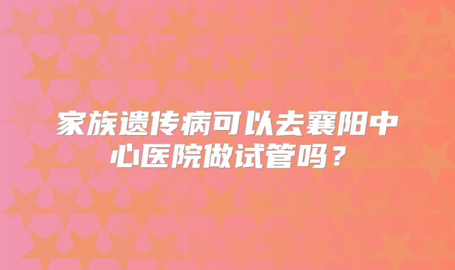 家族遗传病可以去襄阳中心医院做试管吗?