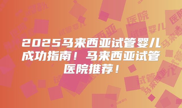 2025马来西亚试管婴儿成功指南！马来西亚试管医院推荐！
