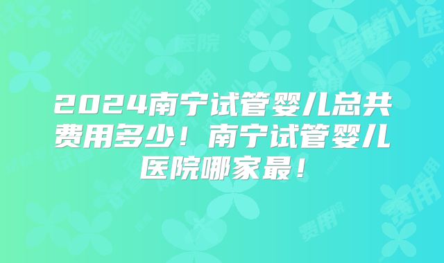 2024南宁试管婴儿总共费用多少!南宁试管婴儿医院哪家最!