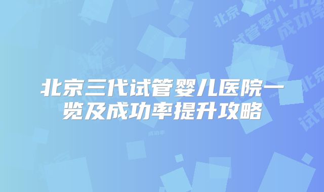 北京三代试管婴儿医院一览及成功率提升攻略
