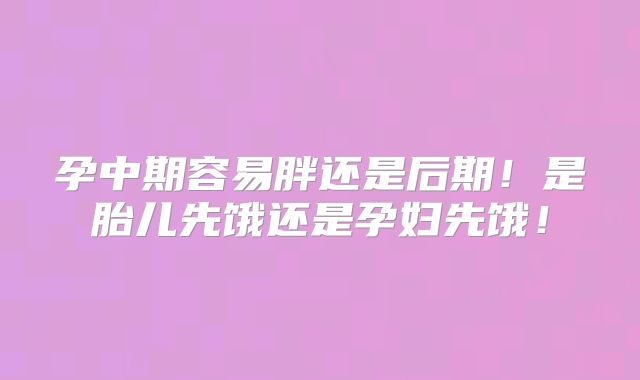 孕中期容易胖还是后期！是胎儿先饿还是孕妇先饿！