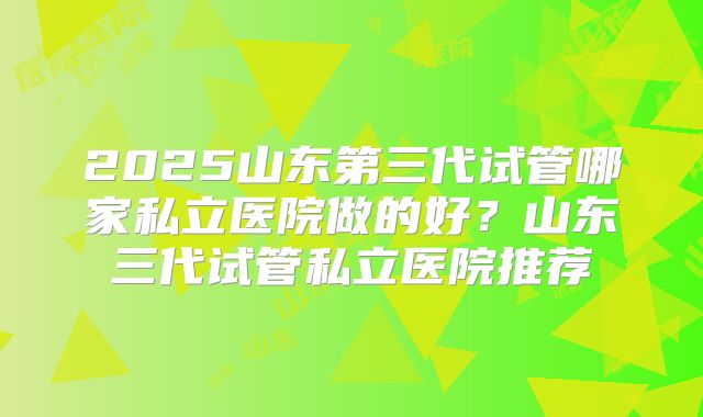 2025山东第三代试管哪家私立医院做的好?山东三代试管私立医院推荐