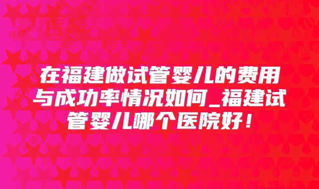 在福建做试管婴儿的费用与成功率情况如何_福建试管婴儿哪个医院好！