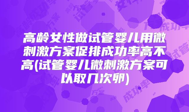 高龄女性做试管婴儿用微刺激方案促排成功率高不高(试管婴儿微刺激方案可以取几次卵)