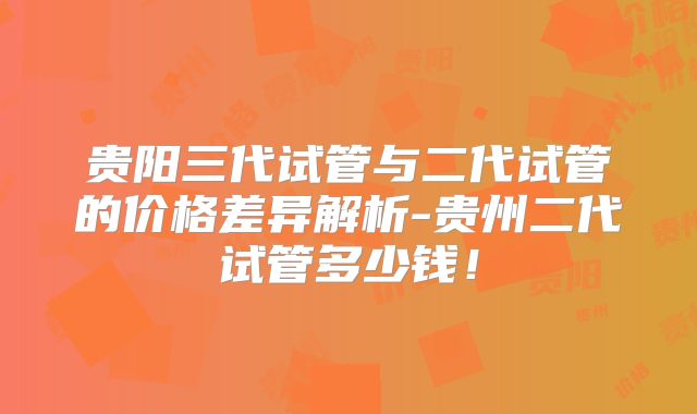 贵阳三代试管与二代试管的价格差异解析-贵州二代试管多少钱！