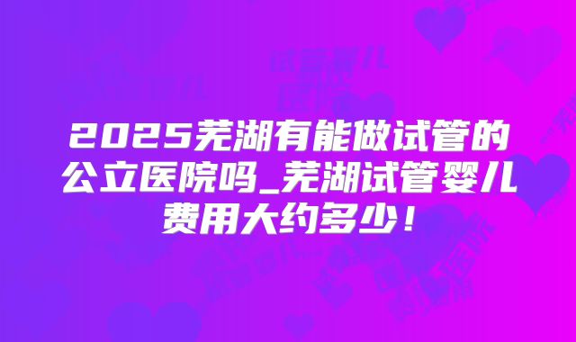 2025芜湖有能做试管的公立医院吗_芜湖试管婴儿费用大约多少！