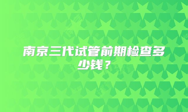 南京三代试管前期检查多少钱?